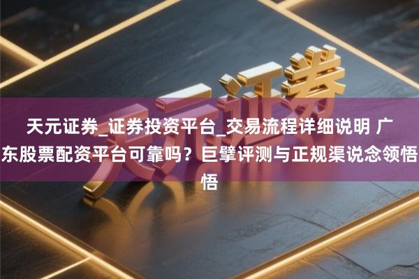 天元证券_证券投资平台_交易流程详细说明 广东股票配资平台可靠吗？巨擘评测与正规渠说念领悟