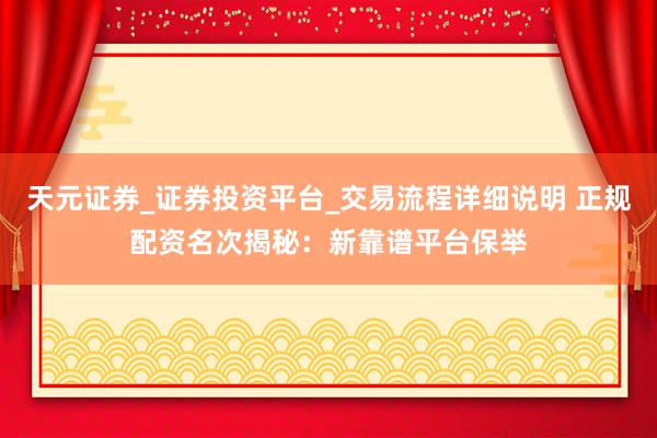 天元证券_证券投资平台_交易流程详细说明 正规配资名次揭秘：新靠谱平台保举