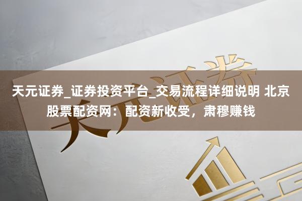 天元证券_证券投资平台_交易流程详细说明 北京股票配资网：配资新收受，肃穆赚钱