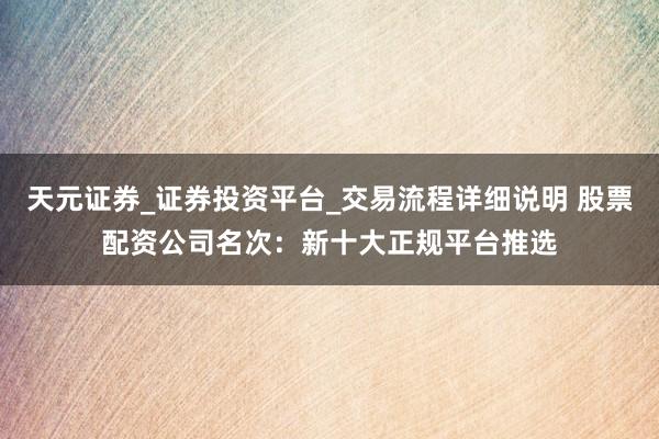天元证券_证券投资平台_交易流程详细说明 股票配资公司名次：新十大正规平台推选